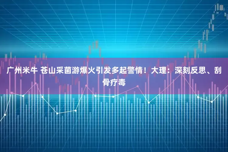 广州米牛 苍山采菌游爆火引发多起警情！大理：深刻反思、刮骨疗毒